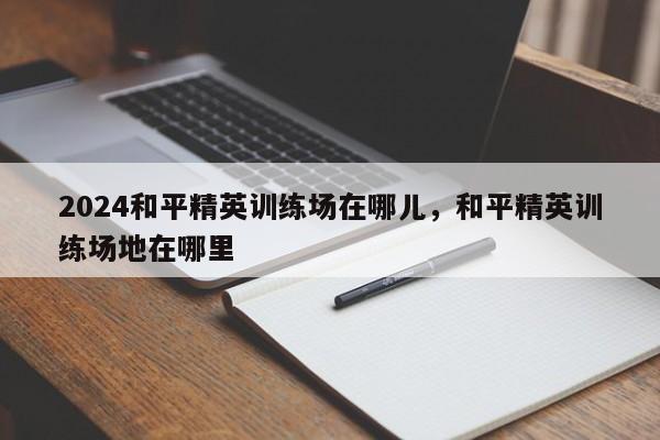 2024和平精英训练场在哪儿，和平精英训练场地在哪里