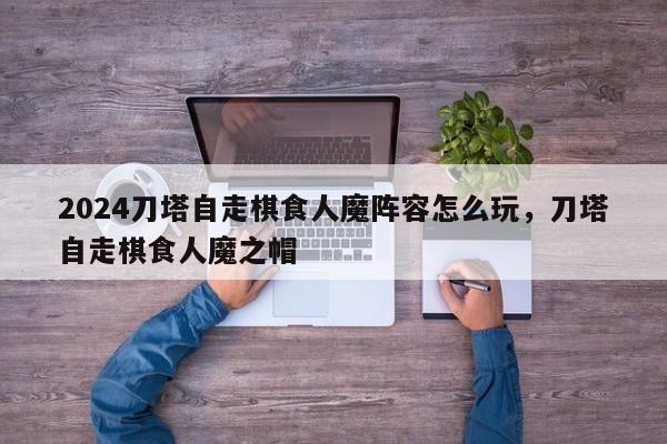 2024刀塔自走棋食人魔阵容怎么玩，刀塔自走棋食人魔之帽