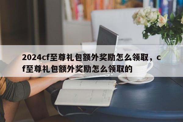 2024cf至尊礼包额外奖励怎么领取，cf至尊礼包额外奖励怎么领取的
