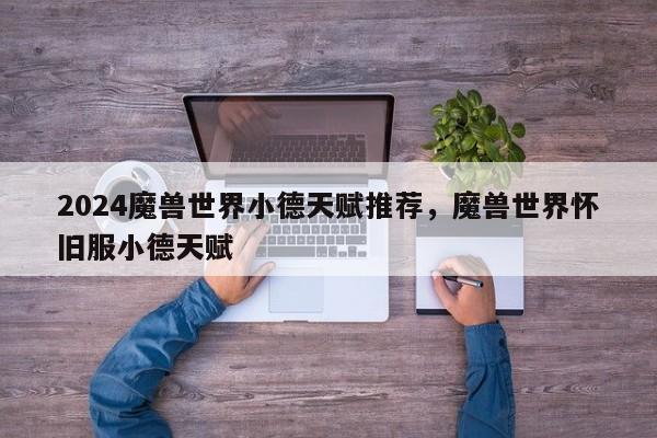 2024魔兽世界小德天赋推荐，魔兽世界怀旧服小德天赋