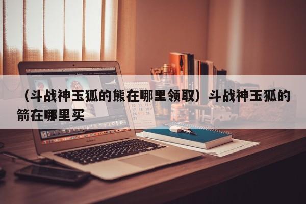 （斗战神玉狐的熊在哪里领取）斗战神玉狐的箭在哪里买