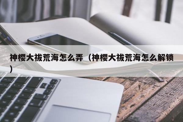 神樱大祓荒海怎么弄（神樱大祓荒海怎么解锁）