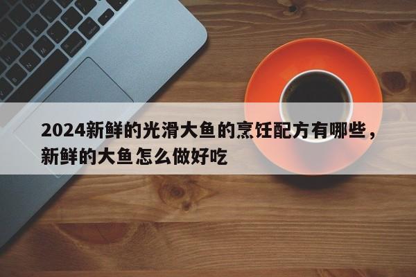 2024新鲜的光滑大鱼的烹饪配方有哪些，新鲜的大鱼怎么做好吃