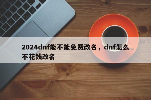2024dnf能不能免费改名，dnf怎么不花钱改名