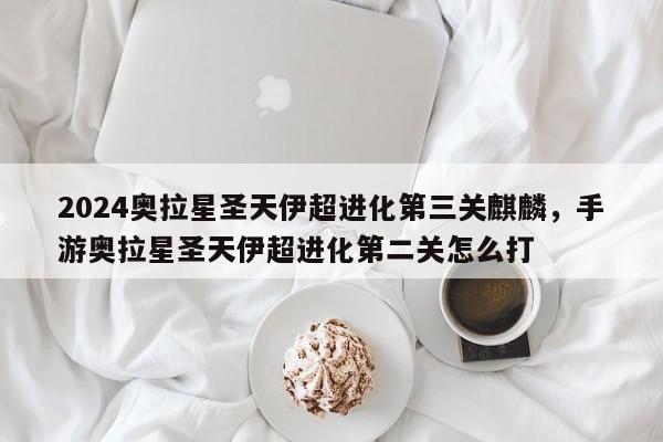 2024奥拉星圣天伊超进化第三关麒麟，手游奥拉星圣天伊超进化第二关怎么打