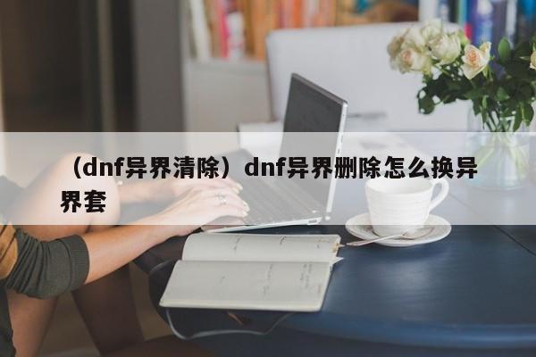（dnf异界清除）dnf异界删除怎么换异界套