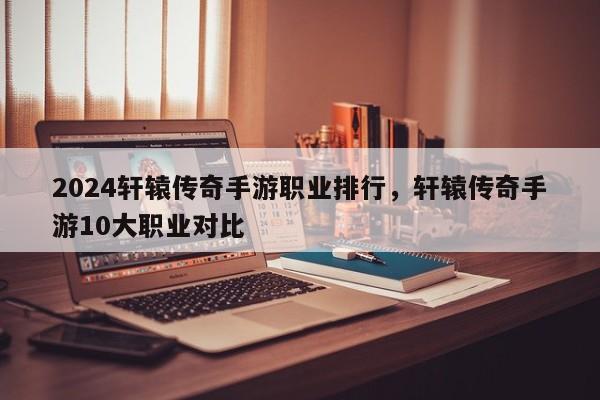 2024轩辕传奇手游职业排行，轩辕传奇手游10大职业对比