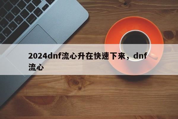 2024dnf流心升在快速下来，dnf 流心