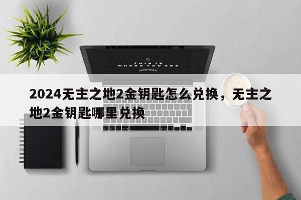 2024无主之地2金钥匙怎么兑换，无主之地2金钥匙哪里兑换