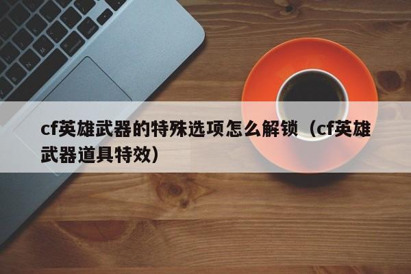 cf英雄武器的特殊选项怎么解锁（cf英雄武器道具特效）