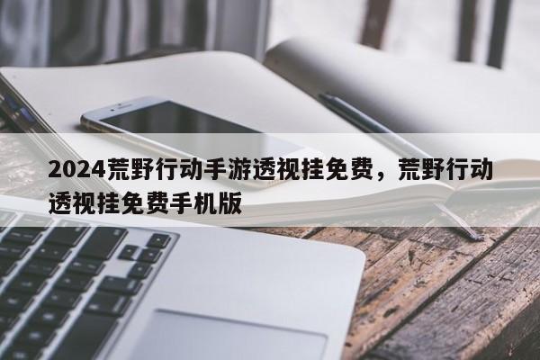 2024荒野行动手游透视挂免费，荒野行动透视挂免费手机版