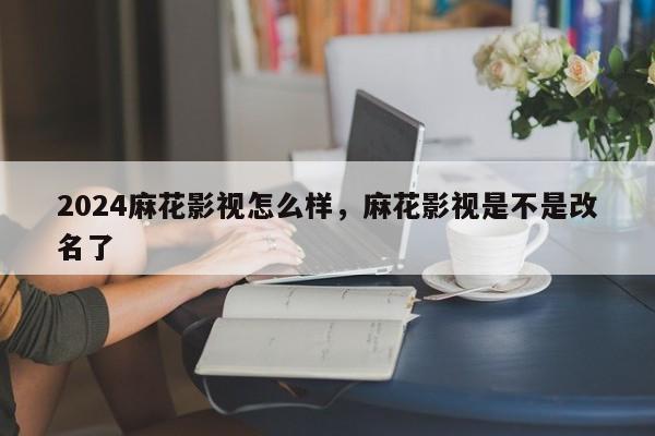 2024麻花影视怎么样，麻花影视是不是改名了