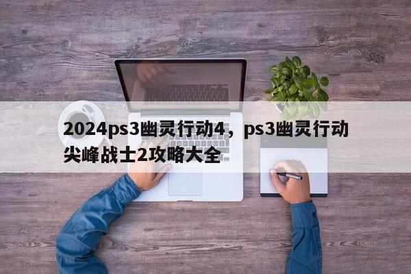 2024ps3幽灵行动4，ps3幽灵行动尖峰战士2攻略大全