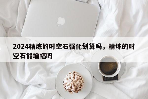 2024精炼的时空石强化划算吗，精炼的时空石能增幅吗