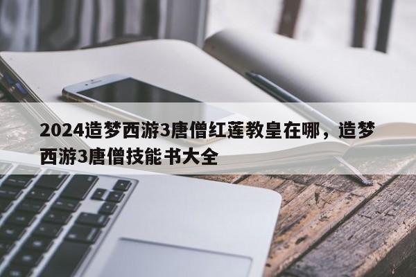 2024造梦西游3唐僧红莲教皇在哪，造梦西游3唐僧技能书大全