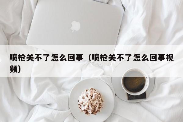 喷枪关不了怎么回事（喷枪关不了怎么回事视频）