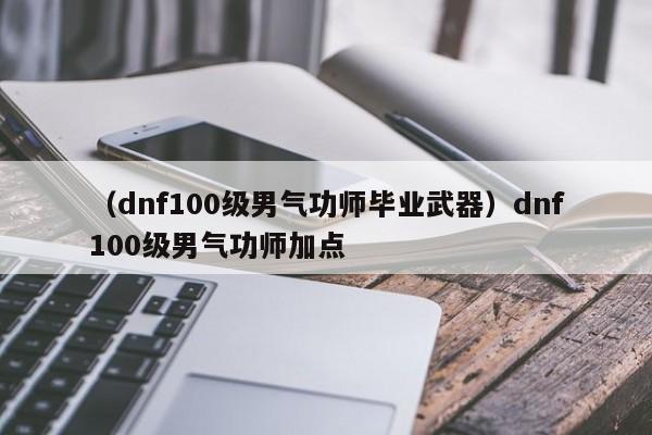 （dnf100级男气功师毕业武器）dnf100级男气功师加点