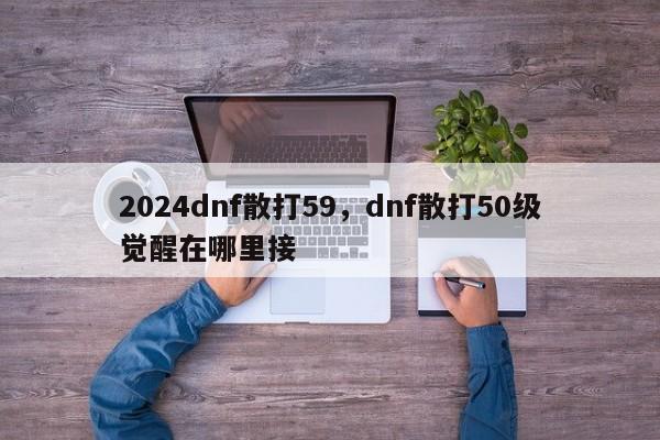 2024dnf散打59，dnf散打50级觉醒在哪里接