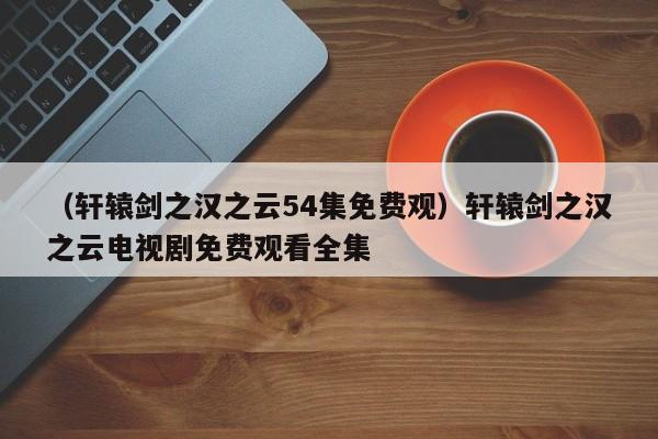 （轩辕剑之汉之云54集免费观）轩辕剑之汉之云电视剧免费观看全集