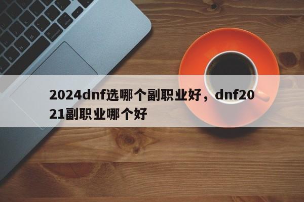 2024dnf选哪个副职业好，dnf2021副职业哪个好