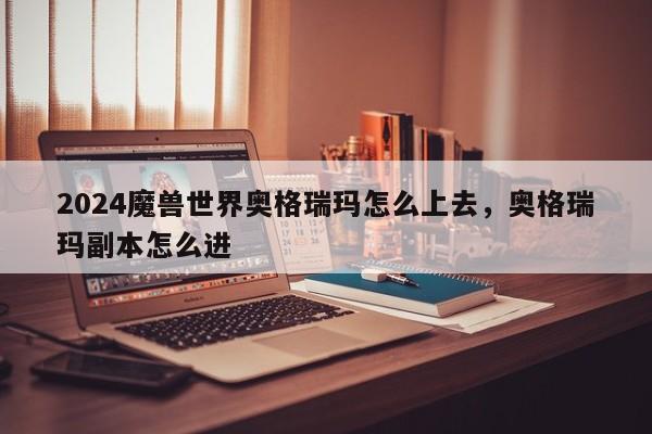 2024魔兽世界奥格瑞玛怎么上去，奥格瑞玛副本怎么进