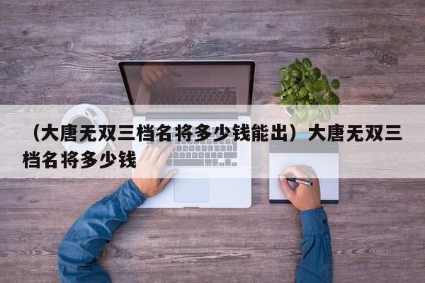 （大唐无双三档名将多少钱能出）大唐无双三档名将多少钱