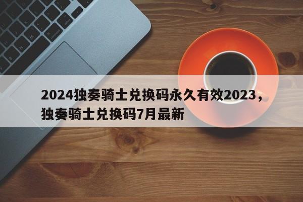 2024独奏骑士兑换码永久有效2023，独奏骑士兑换码7月最新