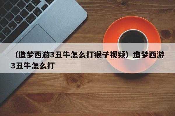 （造梦西游3丑牛怎么打猴子视频）造梦西游3丑牛怎么打