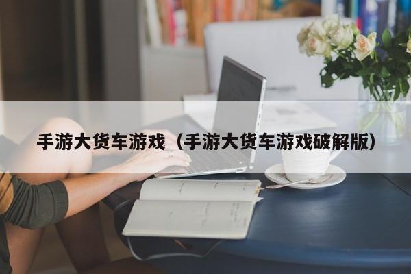手游大货车游戏（手游大货车游戏破解版）
