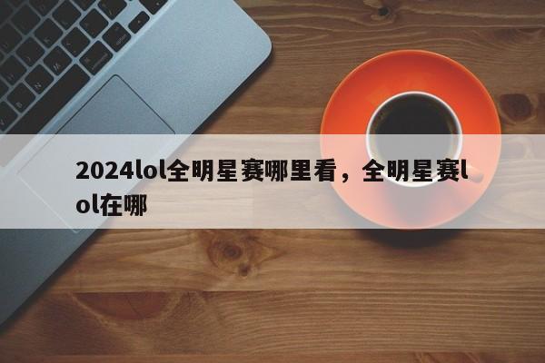 2024lol全明星赛哪里看，全明星赛lol在哪