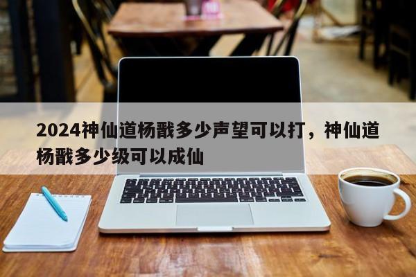 2024神仙道杨戬多少声望可以打，神仙道杨戬多少级可以成仙