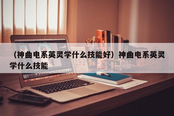 （神曲电系英灵学什么技能好）神曲电系英灵学什么技能