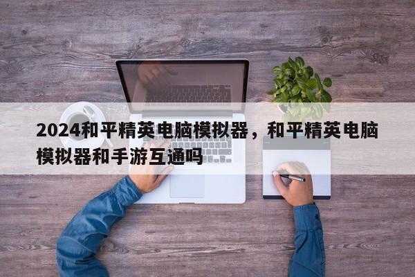 2024和平精英电脑模拟器，和平精英电脑模拟器和手游互通吗