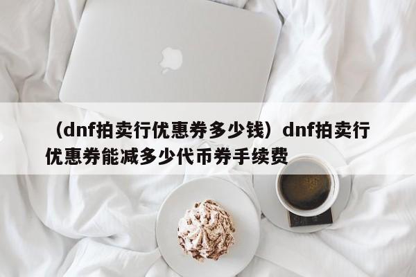（dnf拍卖行优惠券多少钱）dnf拍卖行优惠券能减多少代币券手续费