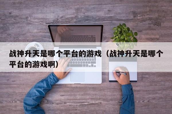 战神升天是哪个平台的游戏（战神升天是哪个平台的游戏啊）