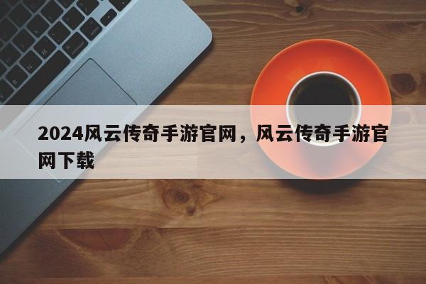 2024风云传奇手游官网，风云传奇手游官网下载