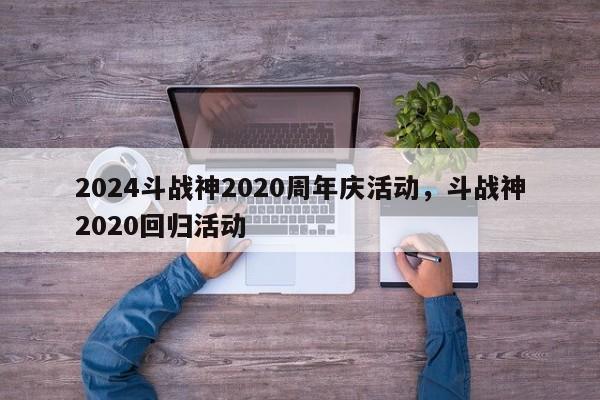 2024斗战神2020周年庆活动，斗战神2020回归活动