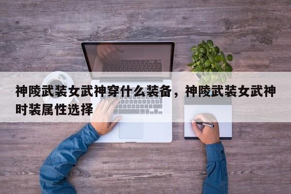 神陵武装女武神穿什么装备，神陵武装女武神时装属性选择