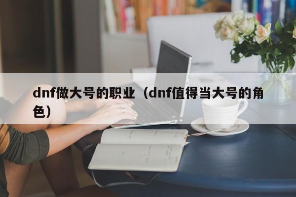 dnf做大号的职业（dnf值得当大号的角色）