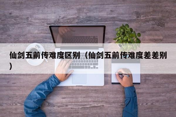仙剑五前传难度区别（仙剑五前传难度差差别）