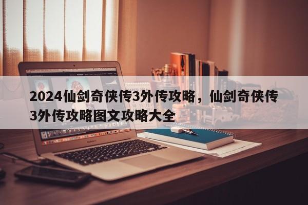 2024仙剑奇侠传3外传攻略，仙剑奇侠传3外传攻略图文攻略大全