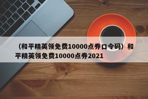 （和平精英领免费10000点券口令码）和平精英领免费10000点券2021