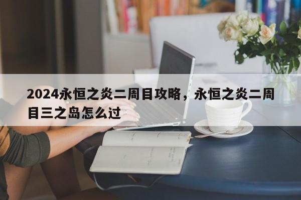 2024永恒之炎二周目攻略，永恒之炎二周目三之岛怎么过