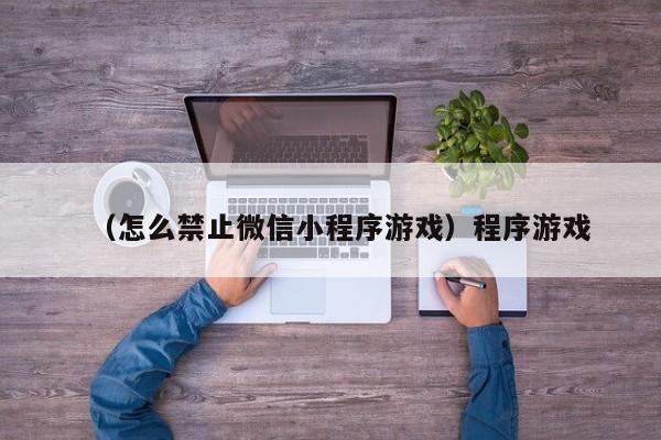 （怎么禁止微信小程序游戏）程序游戏