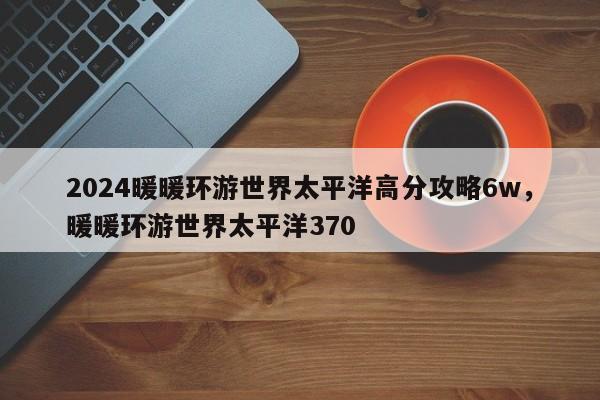 2024暖暖环游世界太平洋高分攻略6w，暖暖环游世界太平洋370