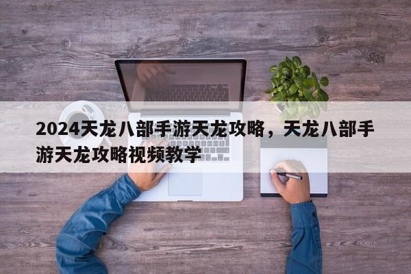 2024天龙八部手游天龙攻略，天龙八部手游天龙攻略视频教学