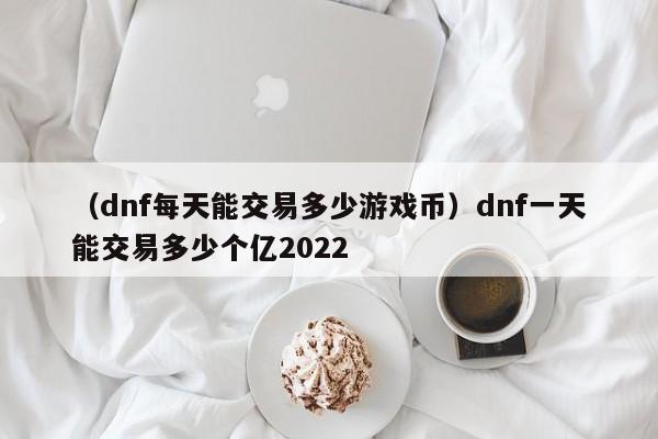 （dnf每天能交易多少游戏币）dnf一天能交易多少个亿2022